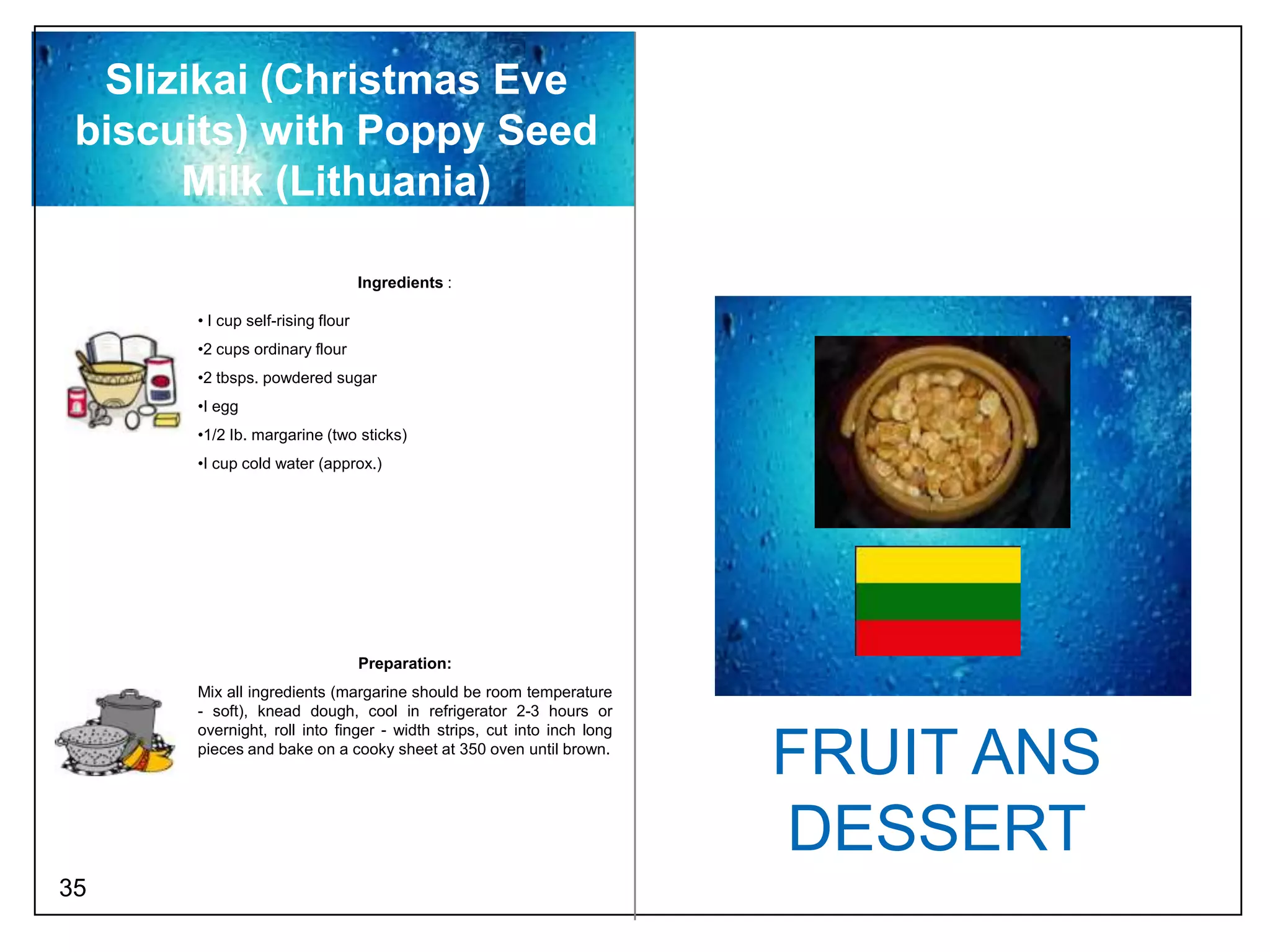 Slizikai (Christmas Eve
 biscuits) with Poppy Seed
      Milk (Lithuania)

                                  Ingredients :

      • I cup self-rising flour
      •2 cups ordinary flour
      •2 tbsps. powdered sugar
      •I egg
      •1/2 Ib. margarine (two sticks)
      •I cup cold water (approx.)




                                  Preparation:
      Mix all ingredients (margarine should be room temperature
      - soft), knead dough, cool in refrigerator 2-3 hours or
      overnight, roll into finger - width strips, cut into inch long
      pieces and bake on a cooky sheet at 350 oven until brown.
                                                                       FRUIT ANS
                                                                       DESSERT
35
 