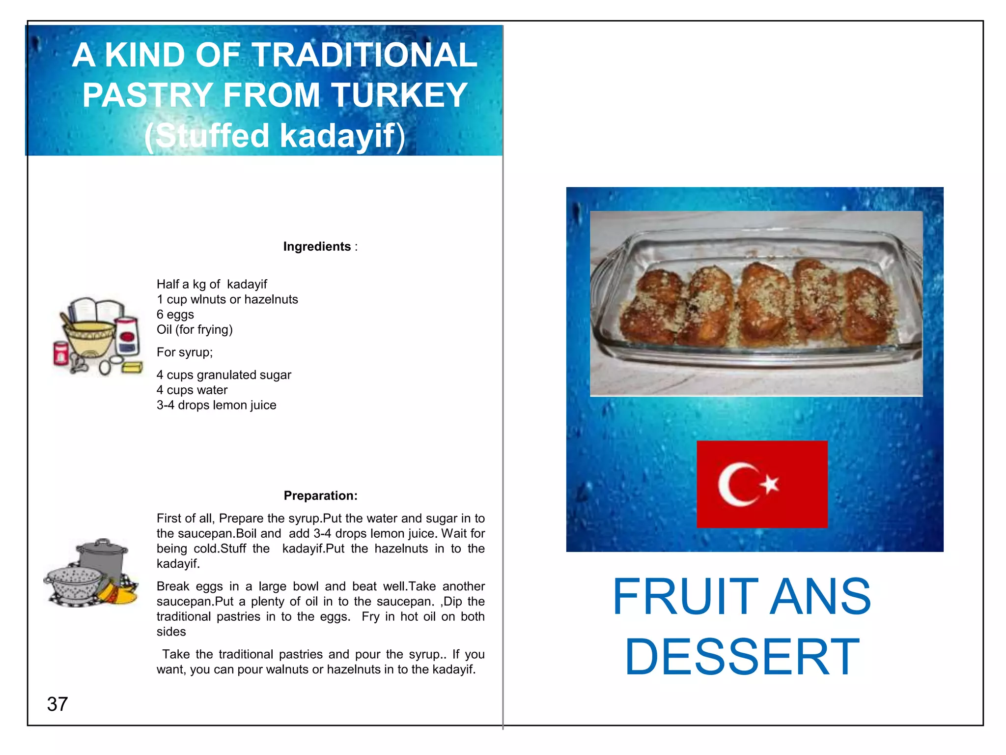 A KIND OF TRADITIONAL
     PASTRY FROM TURKEY
         (Stuffed kadayif)


                                Ingredients :


         Half a kg of kadayif
         1 cup wlnuts or hazelnuts
         6 eggs
         Oil (for frying)
         For syrup;
         4 cups granulated sugar
         4 cups water
         3-4 drops lemon juice




                                Preparation:
         First of all, Prepare the syrup.Put the water and sugar in to
         the saucepan.Boil and add 3-4 drops lemon juice. Wait for
         being cold.Stuff the kadayif.Put the hazelnuts in to the
         kadayif.
         Break eggs in a large bowl and beat well.Take another
         saucepan.Put a plenty of oil in to the saucepan. ,Dip the
         traditional pastries in to the eggs. Fry in hot oil on both
         sides
                                                                         FRUIT ANS
          Take the traditional pastries and pour the syrup.. If you
         want, you can pour walnuts or hazelnuts in to the kadayif.      DESSERT
37
 
