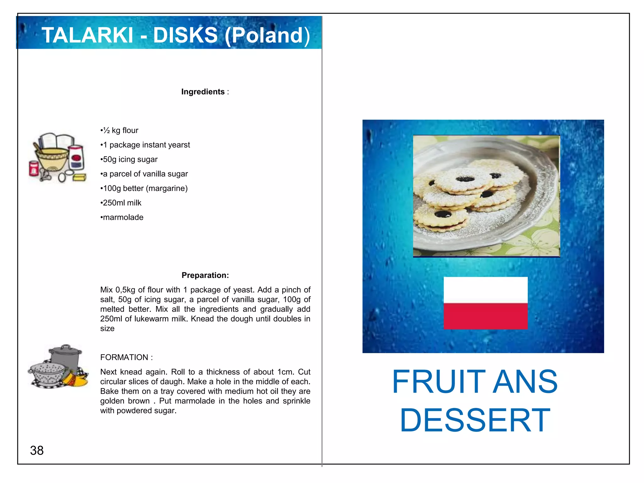 TALARKI - DISKS (Poland)

                              Ingredients :



      •½ kg flour
      •1 package instant yearst
      •50g icing sugar
      •a parcel of vanilla sugar
      •100g better (margarine)
      •250ml milk
      •marmolade




                              Preparation:
      Mix 0,5kg of flour with 1 package of yeast. Add a pinch of
      salt, 50g of icing sugar, a parcel of vanilla sugar, 100g of
      melted better. Mix all the ingredients and gradually add
      250ml of lukewarm milk. Knead the dough until doubles in
      size


      FORMATION :
      Next knead again. Roll to a thickness of about 1cm. Cut
      circular slices of daugh. Make a hole in the middle of each.
      Bake them on a tray covered with medium hot oil they are
      golden brown . Put marmolade in the holes and sprinkle
                                                                     FRUIT ANS
      with powdered sugar.

                                                                     DESSERT
38
 
