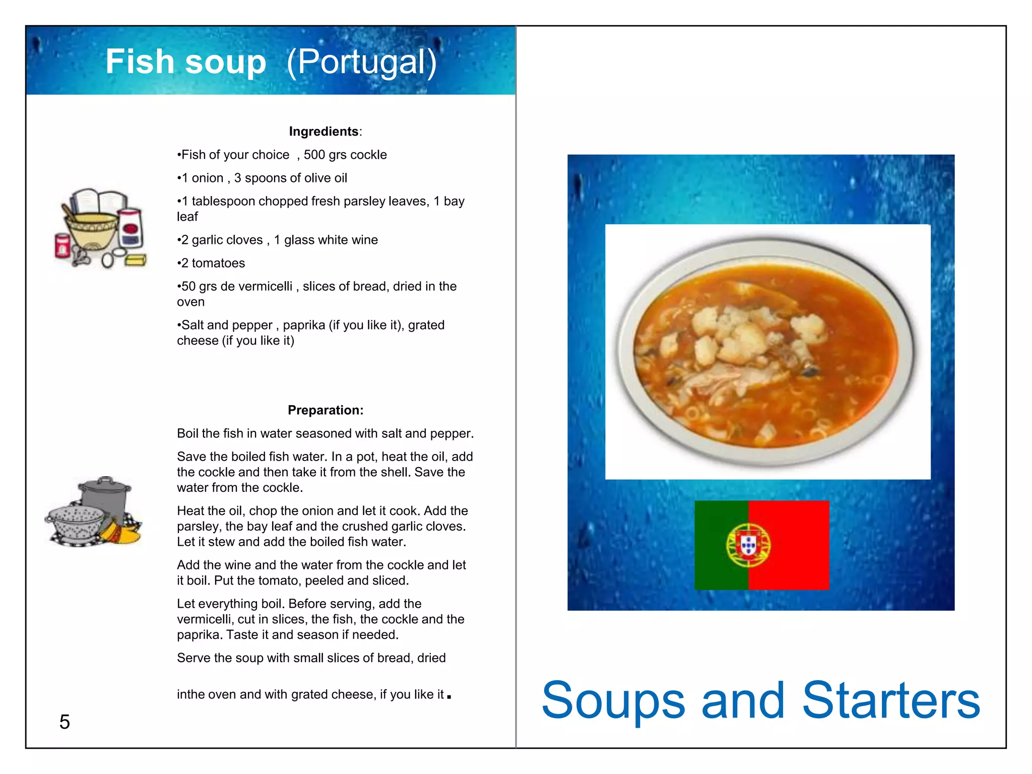 Fish soup (Portugal)
                             Ingredients:
        •Fish of your choice , 500 grs cockle
        •1 onion , 3 spoons of olive oil
        •1 tablespoon chopped fresh parsley leaves, 1 bay
        leaf
        •2 garlic cloves , 1 glass white wine
        •2 tomatoes
        •50 grs de vermicelli , slices of bread, dried in the
        oven
        •Salt and pepper , paprika (if you like it), grated
        cheese (if you like it)




                             Preparation:
        Boil the fish in water seasoned with salt and pepper.
        Save the boiled fish water. In a pot, heat the oil, add
        the cockle and then take it from the shell. Save the
        water from the cockle.
        Heat the oil, chop the onion and let it cook. Add the
        parsley, the bay leaf and the crushed garlic cloves.
        Let it stew and add the boiled fish water.
        Add the wine and the water from the cockle and let
        it boil. Put the tomato, peeled and sliced.
        Let everything boil. Before serving, add the
        vermicelli, cut in slices, the fish, the cockle and the
        paprika. Taste it and season if needed.
        Serve the soup with small slices of bread, dried

                                                            .
5
        inthe oven and with grated cheese, if you like it
                                                                  Soups and Starters
 