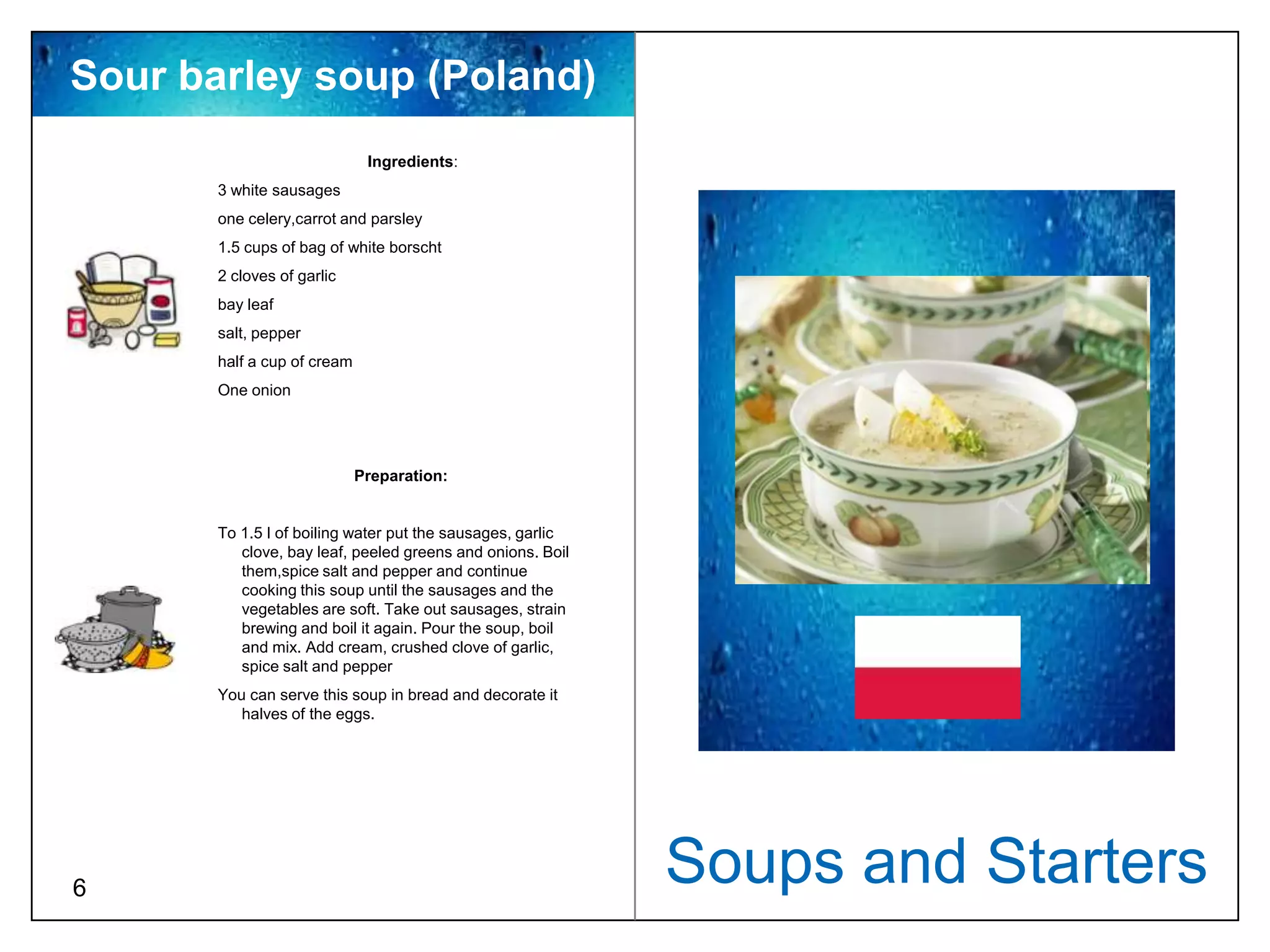 Sour barley soup (Poland)
                              Ingredients:
       3 white sausages
       one celery,carrot and parsley
       1.5 cups of bag of white borscht
       2 cloves of garlic
       bay leaf
       salt, pepper
       half a cup of cream
       One onion




                             Preparation:


       To 1.5 l of boiling water put the sausages, garlic
          clove, bay leaf, peeled greens and onions. Boil
          them,spice salt and pepper and continue
          cooking this soup until the sausages and the
          vegetables are soft. Take out sausages, strain
          brewing and boil it again. Pour the soup, boil
          and mix. Add cream, crushed clove of garlic,
          spice salt and pepper
       You can serve this soup in bread and decorate it
          halves of the eggs.




6
                                                            Soups and Starters
 