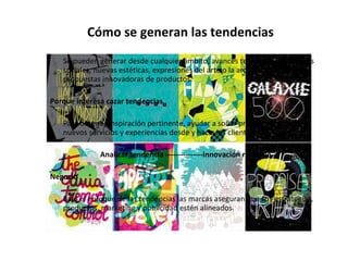 Cómo se generan las tendencias Se pueden generar desde cualquier ámbito, avances tecnológicos, cambios sociales, nuevas estéticas, expresiones del arte o la arquitectura, en propuestas innovadoras de productos. Porque interesa cazar tendencias Para obtener inspiración pertinente, ayudar a soñar productos rentables, nuevos servicios y experiencias desde y hacia los clientes. Analizar tendencia ---------------innovación rentable Negocio Bajo el enfoque de las tendencias las marcas aseguran que sus estrategias, productos, marketing y publicidad estén alineados. 