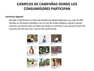 EJEMPLOS DE CAMPAÑAS DONDE LOS CONSUMIDORES PARTICIPAN American Apparel Decidió el 2010 hacer un libro de tendencias (look book) para sus más de 280 tiendas en 20 países aliándose con un site de moda callejera, donde la gente normal y corriente sube sus fotos de moda y se somete a una votación entre los usuarios del site para ver cual es más cool/trendy. 