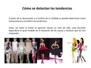 Cómo se detectan las tendencias A partir de la observación y el análisis de la realidad es posible determinar como evolucionaran y así definir las tendencias. Estas, así como la moda en general, tienen un ciclo de vida, cuya duración dependerá en gran medida de la evolución de las causas y factores que las han impulsado. 
