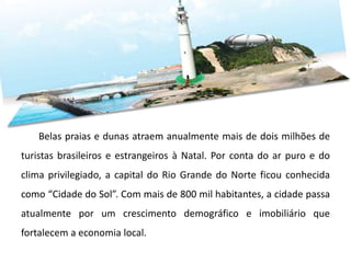Belas praias e dunas atraem anualmente mais de dois milhões de
turistas brasileiros e estrangeiros à Natal. Por conta do ar puro e do
clima privilegiado, a capital do Rio Grande do Norte ficou conhecida
como “Cidade do Sol”. Com mais de 800 mil habitantes, a cidade passa
atualmente por um crescimento demográfico e imobiliário que
fortalecem a economia local.
 
