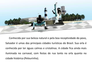 Conhecida por sua beleza natural e pela boa receptividade do povo,
Salvador é umas das principais cidades turísticas do Brasil. Sua orla é
conhecida por ter águas calmas e cristalinas. A cidade fica ainda mais
iluminada no carnaval, com festas de rua tanto na orla quanto na
cidade histórica (Pelourinho).
 