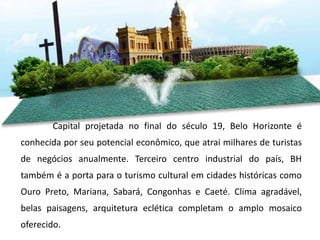 Capital projetada no final do século 19, Belo Horizonte é
conhecida por seu potencial econômico, que atrai milhares de turistas
de negócios anualmente. Terceiro centro industrial do país, BH
também é a porta para o turismo cultural em cidades históricas como
Ouro Preto, Mariana, Sabará, Congonhas e Caeté. Clima agradável,
belas paisagens, arquitetura eclética completam o amplo mosaico
oferecido.
 