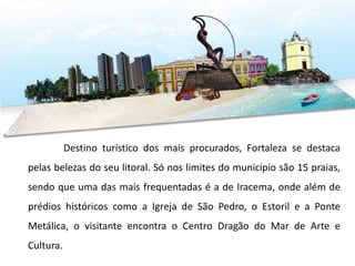Destino turístico dos mais procurados, Fortaleza se destaca
pelas belezas do seu litoral. Só nos limites do município são 15 praias,
sendo que uma das mais frequentadas é a de Iracema, onde além de
prédios históricos como a Igreja de São Pedro, o Estoril e a Ponte
Metálica, o visitante encontra o Centro Dragão do Mar de Arte e
Cultura.
 