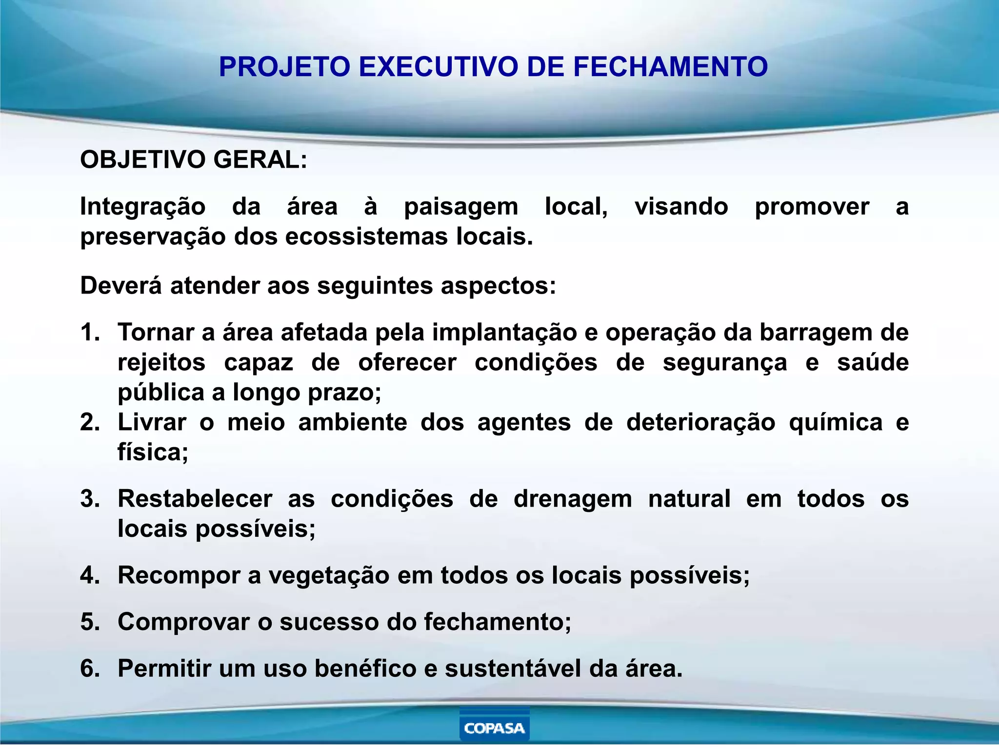 PROJETO EXECUTIVO DE FECHAMENTO
Deverá atender aos seguintes aspectos:
1. Tornar a área afetada pela implantação e operação da barragem de
rejeitos capaz de oferecer condições de segurança e saúde
pública a longo prazo;
2. Livrar o meio ambiente dos agentes de deterioração química e
física;
3. Restabelecer as condições de drenagem natural em todos os
locais possíveis;
4. Recompor a vegetação em todos os locais possíveis;
5. Comprovar o sucesso do fechamento;
6. Permitir um uso benéfico e sustentável da área.
OBJETIVO GERAL:
Integração da área à paisagem local, visando promover a
preservação dos ecossistemas locais.
 