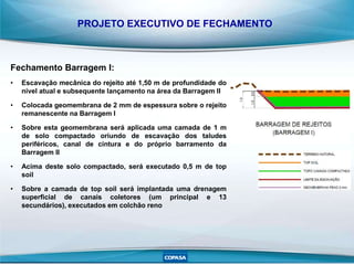 PROJETO EXECUTIVO DE FECHAMENTO
Fechamento Barragem I:
• Escavação mecânica do rejeito até 1,50 m de profundidade do
nível atual e subsequente lançamento na área da Barragem II
• Colocada geomembrana de 2 mm de espessura sobre o rejeito
remanescente na Barragem I
• Sobre esta geomembrana será aplicada uma camada de 1 m
de solo compactado oriundo de escavação dos taludes
periféricos, canal de cintura e do próprio barramento da
Barragem II
• Acima deste solo compactado, será executado 0,5 m de top
soil
• Sobre a camada de top soil será implantada uma drenagem
superficial de canais coletores (um principal e 13
secundários), executados em colchão reno
 