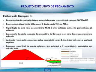 PROJETO EXECUTIVO DE FECHAMENTO
Fechamento Barragem II:
• Descontaminação e retirada da água acumulada no seu reservatório à cargo da COPASA MG
• Escavação do dique frontal à Barragem II, desde a cota 789 m a 784 m
• Implantação de uma nova geomembrana PEAD 2 mm, colocada acima da geomembrana já
existente
• Lançamento do rejeito escavado do reservatório da Barragem I, em cima da nova geomembrana
aplicada
• Aplicação 1 m de solo compactado sobre esse rejeito e mais 0,5 m de top soil sobre a qual será
vegetada
• Drenagem superficial de canais coletores (um principal e 9 secundários), executados em
colchão reno
 