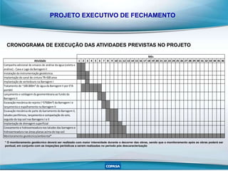 PROJETO EXECUTIVO DE FECHAMENTO
Atividade 1 2 3 4 5 6 7 8 9 10 11 12 13 14 15 16 17 18 19 20 21 22 23 24 25 26 27 28 29 30 31 32 33 34 35 36
Campanha adicional de ensaios de análise da água (coleta e
análise) - Cava e Lago da Barragem II
Instalação da instrumentação geotécnica.
Implantação do canal de cintura TR=500anos
Implantação de vertedouro na Barragem I
Tratamento de ~100.000m³ de água da Barragem II por ETA
portátil
Lançamento e soldagem da geomembrana ao fundo da
Barragem II
Escavação mecânica do rejeito (~57500m³) da Barragem I e
lançamento e espalhamento na Barragem II
Escavação mecânica de parte do barramento da Barragem II,
taludes periféricos, lançamento e compactação do solo,
seguido do top soil nas Barragens I e II
Implantação de drenagem superficial
Coveamento e hidrosemeadura nos taludes das barragens e
hidrosemeadura nas áreas planas acima do top soil
Monitoramento geotécnico/ambiental*
Mês
*Omonitoramento geotécnico deverá ser realizado com maior intensidade durante o decorrer das obras, sendo que o monitoramento após as obras poderão serão pontuais, em conjunto com as inspeções periódicas mensais à serem
realizadas no período pós descaracterização
CRONOGRAMA DE EXECUÇÃO DAS ATIVIDADES PREVISTAS NO PROJETO
* O monitoramento geotécnico deverá ser realizado com maior intensidade durante o decorrer das obras, sendo que o monitoramento após as obras poderá ser
pontual, em conjunto com as inspeções periódicas a serem realizadas no período pós descaracterização
 