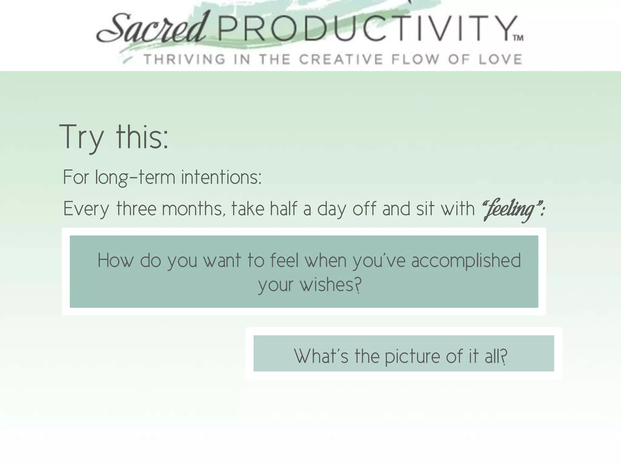 Try this:
For long-term intentions:
Every three months, take half a day off and sit with “feeling”:
How do you want to feel when you’ve accomplished
your wishes?
What’s the picture of it all?