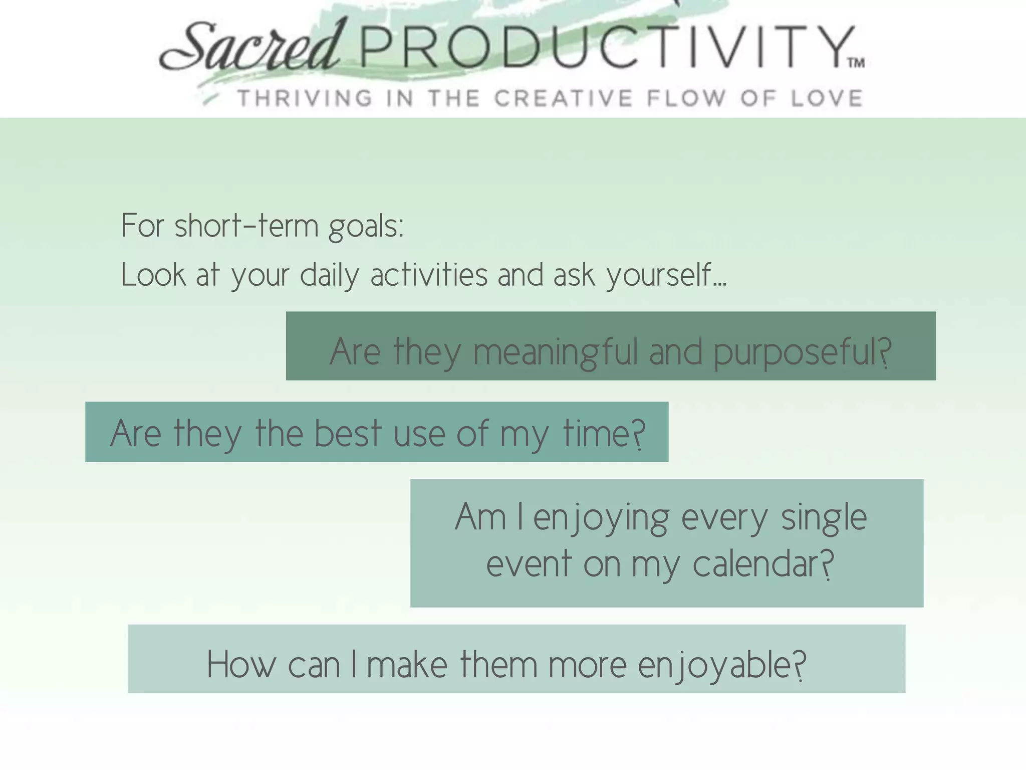 For short-term goals:
Look at your daily activities and ask yourself…
Are they meaningful and purposeful?
Are they the best use of my time?
Am I enjoying every single
event on my calendar?
How can I make them more enjoyable?