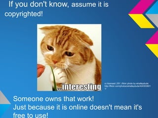 If you don't know, assume it is
copyrighted!
Someone owns that work!
Just because it is online doesn't mean it's
free to use!
cc licensed ( BY ) flickr photo by whatleydude:
http://flickr.com/photos/whatleydude/424353601
1/
 