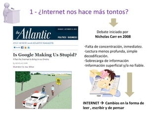1 - ¿Internet nos hace más tontos? Debate iniciado por  Nicholas Carr en 2008 Falta de concentración, inmediatez. Lectura menos profunda, simple decodificación.  Sobrecarga de información Información superficial y/o no fiable. INTERNET    Cambios en la forma de leer , escribir y de pensar 