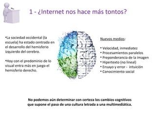 No podemos aún determinar con certeza los cambios cognitivos que supone el paso de una cultura letrada a una multimediática. Nuevos medios : Velocidad, inmediatez Procesamientos paralelos Preponderancia de la imagen Hipertexto (no lineal) Ensayo y error -  intuición Conocimiento social 1 - ¿Internet nos hace más tontos? La sociedad occidental (la escuela) ha estado centrada en el desarrollo del hemisferio izquierdo del cerebro. Hoy con el predominio de lo visual entra más en juego el hemisferio derecho. 