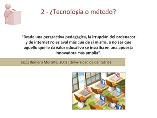 “ Desde una perspectiva pedagógica, la irrupción del ordenador y de internet no es aval más que de si misma, a no ser que aquello que le da valor educativo se inscriba en una apuesta innovadora más amplia”. Jesús Romero Morante, 2002 (Universidad de Cantabria) 2 - ¿Tecnología o método? 