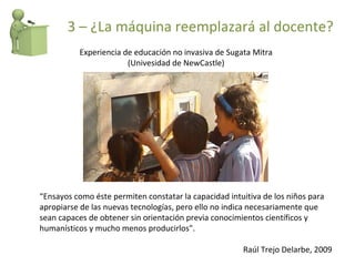 “ Ensayos como éste permiten constatar la capacidad intuitiva de los niños para apropiarse de las nuevas tecnologías, pero ello no indica necesariamente que sean capaces de obtener sin orientación previa conocimientos científicos y humanísticos y mucho menos producirlos". Raúl Trejo Delarbe, 2009 Experiencia de educación no invasiva de Sugata Mitra (Univesidad de NewCastle) 3 – ¿La máquina reemplazará al docente? 