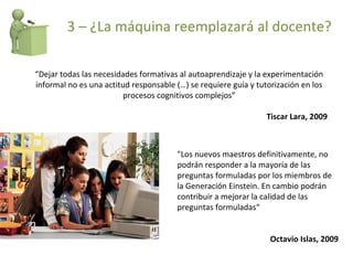 “ Dejar todas las necesidades formativas al autoaprendizaje y la experimentación informal no es una actitud responsable (…) se requiere guía y tutorización en los procesos cognitivos complejos” Tiscar Lara, 2009 "Los nuevos maestros definitivamente, no podrán responder a la mayoría de las preguntas formuladas por los miembros de la Generación Einstein. En cambio podrán contribuir a mejorar la calidad de las preguntas formuladas“  Octavio Islas, 2009 3 – ¿La máquina reemplazará al docente? 