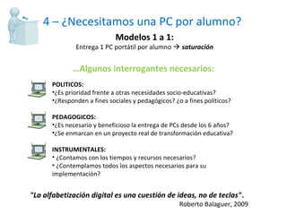 4 – ¿Necesitamos una PC por alumno? Modelos 1 a 1: Entrega 1 PC portátil por alumno     saturación POLITICOS:  ¿Es prioridad frente a otras necesidades socio-educativas? ¿Responden a fines sociales y pedagógicos? ¿o a fines políticos? PEDAGOGICOS: ¿Es necesario y beneficioso la entrega de PCs desde los 6 años? ¿Se enmarcan en un proyecto real de transformación educativa? INSTRUMENTALES: ¿Contamos con los tiempos y recursos necesarios? ¿Contemplamos todos los aspectos necesarios para su implementación? … Algunos interrogantes necesarios: "La alfabetización digital es una cuestión de ideas, no de teclas" .  Roberto Balaguer, 2009 