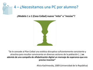 4 – ¿Necesitamos una PC por alumno? ¿Modelo 1 a 1 (Caso Ceibal) nuevo “mito” o “mesías”? “ Se le concede al Plan Ceibal una estética disruptiva suficientemente consistente y atractiva para resultar convincente en diversos sectores de la población (…)  es además de una campaña de alfabetización digital un mensaje de esperanza que era preciso inventar” Alicia Kachinovsky, 2009  (Universi dad de la República) 