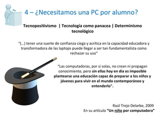 4 – ¿Necesitamos una PC por alumno? “ Las computadoras, por si solas, no crean ni propagan conocimiento, pero  sin ellas hoy en día es imposible plantearse una educación capaz de preparar a los niños y jóvenes para vivir en el mundo contemporáneo y entenderlo". Raúl Trejo Delarbe, 2009  En su artículo  “Un  niño  por computadora” Tecnopositivismo  | Tecnología como panacea | Determinismo tecnológico “ (…) tener una suerte de confianza ciega y acrítica en la capacidad educadora y transformadora de las laptops puede llegar a ser tan fundamentalista como rechazar su uso“ 