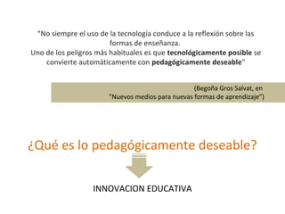 “ No siempre el uso de la tecnología conduce a la reflexión sobre las formas de enseñanza.  Uno de los peligros más habituales es que  tecnológicamente posible  se convierte automáticamente con  pedagógicamente deseable " (Begoña Gros Salvat, en  "Nuevos medios para nuevas formas de aprendizaje") ¿Qué es lo pedagógicamente deseable? INNOVACION EDUCATIVA 