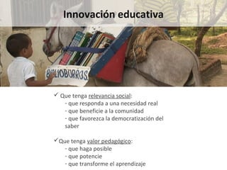 Innovación educativa Que tenga  relevancia social : que responda a una necesidad real que beneficie a la comunidad que favorezca la democratización del saber Que tenga  valor pedagógico :  que haga posible que potencie que transforme el aprendizaje 
