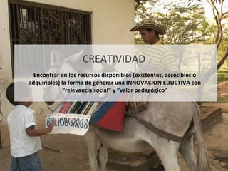 CREATIVIDAD Encontrar en los recursos disponibles (existentes, accesibles o adquiribles) la forma de generar una INNOVACION EDUCTIVA con “relevancia social” y “valor pedagógico” 