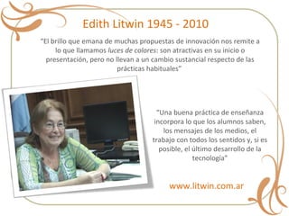 “ El brillo que emana de muchas propuestas de innovación nos remite a lo que llamamos  luces de colores : son atractivas en su inicio o presentación, pero no llevan a un cambio sustancial respecto de las prácticas habituales”  “ Una buena práctica de enseñanza incorpora lo que los alumnos saben, los mensajes de los medios, el trabajo con todos los sentidos y, si es posible, el último desarrollo de la tecnología” Edith Litwin 1945 - 2010 www.litwin.com.ar 