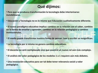 Qué dijimos: Para que se produzca transformación la tecnología debe interiorizarse: invisibilizarse.  Educación y Tecnología no es lo mismo que Educación cualitativamente diferente. El nuevo paradigma educativo implica: cambios en la relación con el saber, cambios en la forma de enseñar y aprender, cambios en la relación pedagógica y cambios institucionales. El medio puede transformar nuestra forma de pensar. Leer y escribir se resignifican. La tecnología por si misma no genera cambios educativos. El docente no será reemplazado sino que asumirá un nuevo rol aún más complejo. El análisis del valor pedagógico de los modelos 1 a 1 requiere aún más debates. Una innovación educativa para ser tal debe tener relevancia social y valor pedagógico. 