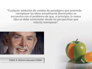EGAN, K. Mentes educadas (2000) "Cualquier ambición de cambio de paradigma que pretenda reemplazar las ideas actualmente dominantes se encuentra con el problema de que, al principio, la nueva idea se debe contemplar desde las perspectivas que intenta reemplazar" 