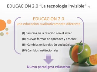 EDUCACION 2.0 “La tecnología invisible”  (*) EDUCACION 2.0 una educación cualitativamente diferente (I) Cambios en la relación con el saber (II) Nuevas formas de aprender y enseñar (III) Cambios en la relación pedagógica (IV) Cambios institucionales Nuevo paradigma educativo 
