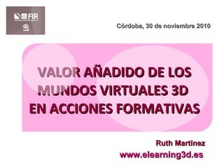 VALOR AÑADIDO DE LOS MUNDOS VIRTUALES 3D  EN ACCIONES FORMATIVAS www.elearning3d.es Córdoba, 30 de noviembre 2010 Ruth Martínez 