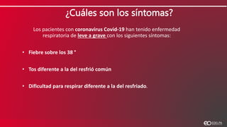 ¿Cuáles son los síntomas?
Los pacientes con coronavirus Covid-19 han tenido enfermedad
respiratoria de leve a grave con los siguientes síntomas:
• Fiebre sobre los 38 °
• Tos diferente a la del resfrió común
• Dificultad para respirar diferente a la del resfriado.
 