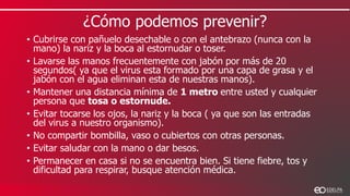 ¿Cómo podemos prevenir?
• Cubrirse con pañuelo desechable o con el antebrazo (nunca con la
mano) la nariz y la boca al estornudar o toser.
• Lavarse las manos frecuentemente con jabón por más de 20
segundos( ya que el virus esta formado por una capa de grasa y el
jabón con el agua eliminan esta de nuestras manos).
• Mantener una distancia mínima de 1 metro entre usted y cualquier
persona que tosa o estornude.
• Evitar tocarse los ojos, la nariz y la boca ( ya que son las entradas
del virus a nuestro organismo).
• No compartir bombilla, vaso o cubiertos con otras personas.
• Evitar saludar con la mano o dar besos.
• Permanecer en casa si no se encuentra bien. Si tiene fiebre, tos y
dificultad para respirar, busque atención médica.
 