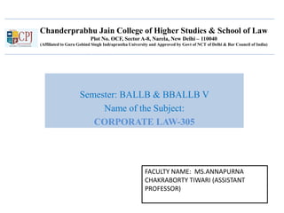 Chanderprabhu Jain College of Higher Studies & School of Law
Plot No. OCF, Sector A-8, Narela, New Delhi – 110040
(Affiliated to Guru Gobind Singh Indraprastha University and Approved by Govt of NCT of Delhi & Bar Council of India)
Semester: BALLB & BBALLB V
Name of the Subject:
CORPORATE LAW-305
FACULTY NAME: MS.ANNAPURNA
CHAKRABORTY TIWARI (ASSISTANT
PROFESSOR)
 