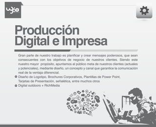 Producción
Digital e Impresa
Gran parte de nuestro trabajo es planificar y crear mensajes poderosos, que sean
consecuentes con los objetivos de negocio de nuestros clientes. Siendo este
nuestro mayor propósito, apuntamos al público meta de nuestros clientes (actuales
y potenciales), mediante diseño, un concepto y canal que garantice la comunicación
real de la ventaja diferencial.
Diseño de Logotipo, Brochures Corporativos, Plantillas de Power Point,
Tarjetas de Presentación, señalética, entre muchos otros
Digital outdoors + RichMedia
 