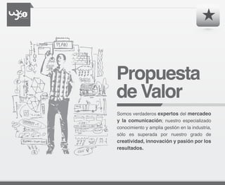 Propuesta
de Valor
Somos verdaderos expertos del mercadeo
y la comunicación; nuestro especializado
conocimiento y amplia gestión en la industria,
sólo es superada por nuestro grado de
creatividad, innovación y pasión por los
resultados.
 