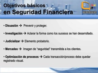 Objetivos básicos

en Seguridad Financiera
• Disuasión  Prevenir y proteger.
• Investigación  Aclarar la forma como los sucesos se han desarrollado.
• Judicializar  Elemento probatorio.
• Mercadeo  Imagen de “seguridad” transmitida a los clientes.
• Optimización de procesos  Cada transacción/proceso debe quedar
registrado visual.

 