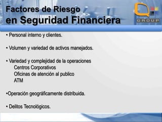 Factores de Riesgo

en Seguridad Financiera
• Personal interno y clientes.
• Volumen y variedad de activos manejados.
• Variedad y complejidad de la operaciones
Centros Corporativos
Oficinas de atención al publico
ATM
•Operación geográficamente distribuida.
• Delitos Tecnológicos.

 