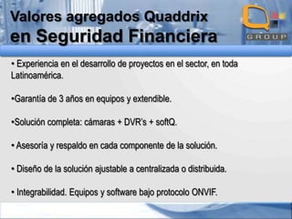 Valores agregados Quaddrix

en Seguridad Financiera
• Experiencia en el desarrollo de proyectos en el sector, en toda
Latinoamérica.
•Garantía de 3 años en equipos y extendible.
•Solución completa: cámaras + DVR’s + softQ.
• Asesoría y respaldo en cada componente de la solución.
• Diseño de la solución ajustable a centralizada o distribuida.
• Integrabilidad. Equipos y software bajo protocolo ONVIF.

 
