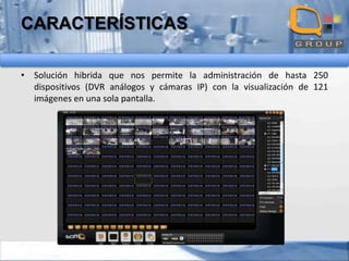 CARACTERÍSTICAS
• Solución hibrida que nos permite la administración de hasta 250
dispositivos (DVR análogos y cámaras IP) con la visualización de 121
imágenes en una sola pantalla.

 