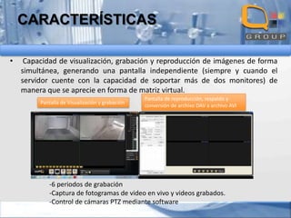 CARACTERÍSTICAS
•

Capacidad de visualización, grabación y reproducción de imágenes de forma
simultánea, generando una pantalla independiente (siempre y cuando el
servidor cuente con la capacidad de soportar más de dos monitores) de
manera que se aprecie en forma de matriz virtual.
Pantalla de Visualización y grabación

Pantalla de reproducción, respaldo y
conversión de archivo DAV a archivo AVI

-6 periodos de grabación
-Captura de fotogramas de video en vivo y videos grabados.
-Control de cámaras PTZ mediante software

 