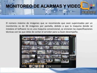 MONITOREO DE ALARMAS Y VIDEO

El número máximo de imágenes que se recomienda que sean supervisadas por un
monitorista es de 36 imágenes por pantalla, debido a que la maquina donde se
instalara el Software no es una maquina convencional, se enviaran las especificaciones
técnicas con las que debe de contar el servidor para su buen desempeño.

 