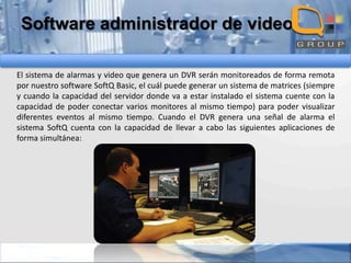 Software administrador de video
El sistema de alarmas y video que genera un DVR serán monitoreados de forma remota
por nuestro software SoftQ Basic, el cuál puede generar un sistema de matrices (siempre
y cuando la capacidad del servidor donde va a estar instalado el sistema cuente con la
capacidad de poder conectar varios monitores al mismo tiempo) para poder visualizar
diferentes eventos al mismo tiempo. Cuando el DVR genera una señal de alarma el
sistema SoftQ cuenta con la capacidad de llevar a cabo las siguientes aplicaciones de
forma simultánea:

 