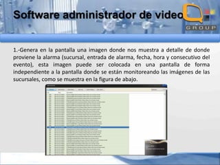 Software administrador de video
1.-Genera en la pantalla una imagen donde nos muestra a detalle de donde
proviene la alarma (sucursal, entrada de alarma, fecha, hora y consecutivo del
evento), esta imagen puede ser colocada en una pantalla de forma
independiente a la pantalla donde se están monitoreando las imágenes de las
sucursales, como se muestra en la figura de abajo.

 