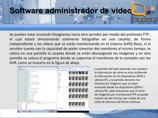 Software administrador de video
Se pueden estar enviando fotogramas hacia otro servidor por medio del protocolo FTP ,
el cual estará almacenando solamente fotografias en una carpeta, de forma
independiente a los videos que se están monitoreando en el sistema SoftQ Basic, si el
servidor cuenta con la capacidad de poder conectar dos monitores al mismo tiempo, se
coloca en una pantalla la carpeta donde se están descargando las imágenes y en otra
pantalla se coloca el programa donde se supervisa el monitoreo de la conexión con los
DVR, como se muestra en la figura de abajo.
La pantalla del lado izquierdo nos muestra
la información de cómo se esta recibiendo
la información de los dispositivos (DVR o
cámara IP), y la pantalla derecha nos
muestra las imágenes que se están
enviando desde los dispositivos (DVR o
cámara IP), cabe mencionar que el envío
de imágenes por el protocolo FTP se puede
realizar de dos formas, por medio de una
señal de alarma o de forma continua.

 