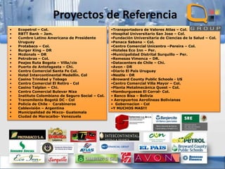 Proyectos de Referencia
•
•
•
•
•
•
•
•
•
•
•
•
•
•
•
•
•
•
•
•
•

Ecopetrol – Col.
RBTT Bank – Jam.
Cumbre Latino Americana de Presidente
Uruguay
Protabaco – Col.
Burger King – DR
Mcdonals – DR
Petrobras – Col.
Peajes Ruta Bogota – Villa/cio
Puerto de Antofagasta – Chi.
Centro Comercial Santa Fe Col.
Hotel Intercontinental Medellín. Col
Casino Trinidad y Tobago
Centro Comercial El Retiro - Col
Casino Talplan – Chi.
Centro Comercial Bulevar Niza
Instituto Colombiano de Seguro Social – Col.
Transmilenio Bogotá DC - Col
Policía de Chile - Carabineros
Cablevisión – Argentina
Municipalidad de Mixco- Guatemala
Ciudad de Maracaibo- Venezuela

•Transportadora de Valores Atlas – Col.
•Hospital Universitario San Jose – Col.
•Fundación Universitaria de Ciencias de la Salud – Col.
•Panaca Sabana – Col.
•Centro Comercial Unicentro –Pereira – Col.
•Hoteles Eco Inn – Per.
•Municipalidad Distrital Surquillo – Per.
•Remesas Vimenca – DR.
•Datacenters de Chile – Chi.
•Avon - DR
•Diario El País Uruguay
•Nestle - DR
•Broward County Public Schools - US
•Centro Comercial Villa Mayor – Col.
•Planta Metalmecánica Quest – Col.
•Hamburguesas El Corral- Col.
• Banco Bisa – Bolivia
• Aeropuertos Aerolíneas Bolivianas
• Gobernacion - Col
•Y MUCHOS MAS!!!

 